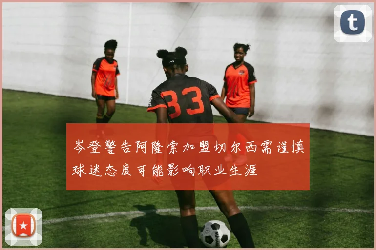 岑登警告阿隆索加盟切尔西需谨慎球迷态度可能影响职业生涯