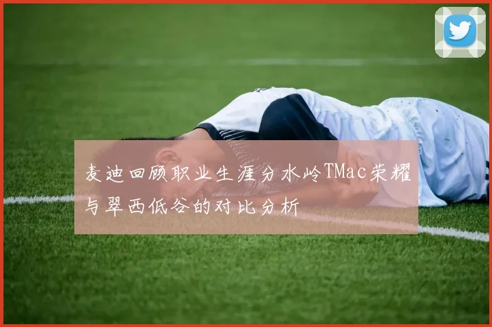麦迪回顾职业生涯分水岭TMac荣耀与翠西低谷的对比分析