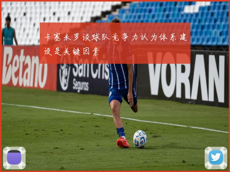 卡塞米罗谈球队竞争力认为体系建设是关键因素