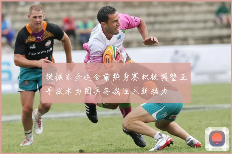 樊振东全运会前热身赛积极调整正手技术为国乒备战注入新动力