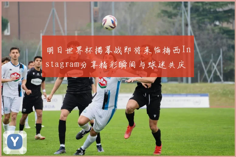 明日世界杯揭幕战即将来临梅西Instagram分享精彩瞬间与球迷共庆
