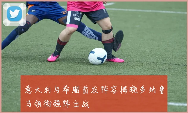 意大利与希腊首发阵容揭晓多纳鲁马领衔强阵出战