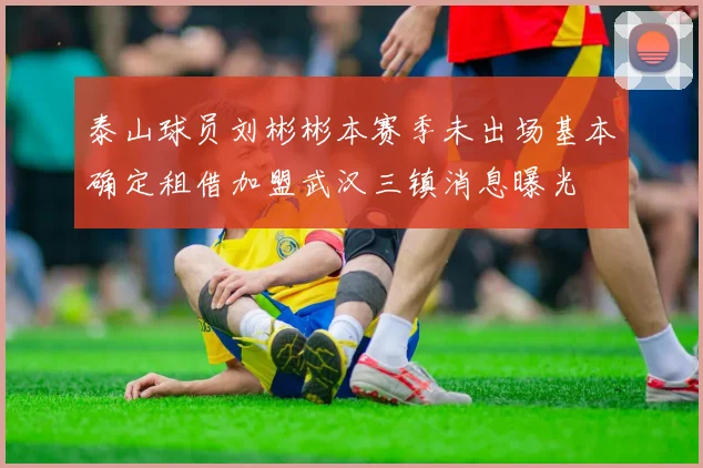 泰山球员刘彬彬本赛季未出场基本确定租借加盟武汉三镇消息曝光