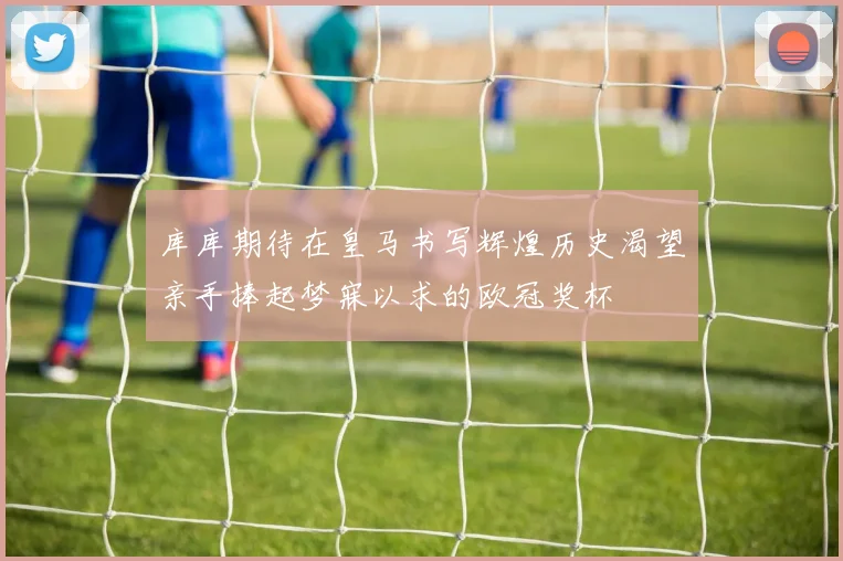 库库期待在皇马书写辉煌历史渴望亲手捧起梦寐以求的欧冠奖杯