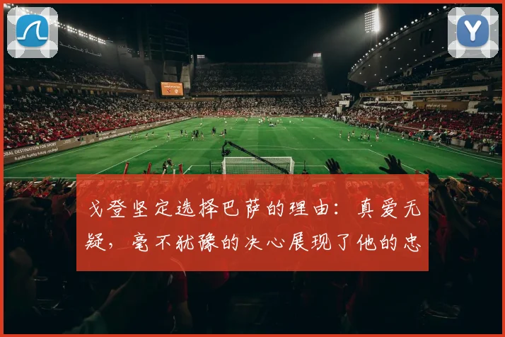 戈登坚定选择巴萨的理由：真爱无疑，毫不犹豫的决心展现了他的忠诚