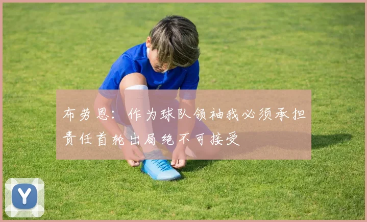 布劳恩：作为球队领袖我必须承担责任首轮出局绝不可接受