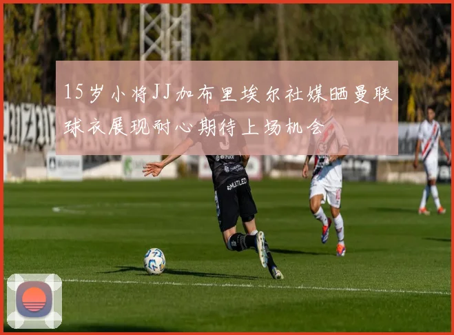 15岁小将JJ加布里埃尔社媒晒曼联球衣展现耐心期待上场机会