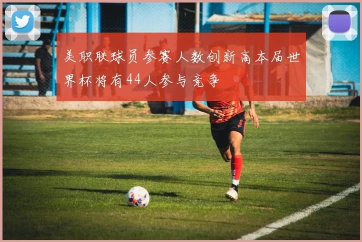 美职联球员参赛人数创新高本届世界杯将有44人参与竞争