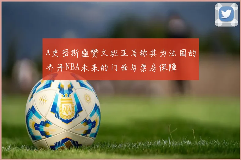 A史密斯盛赞文班亚马称其为法国的乔丹NBA未来的门面与票房保障