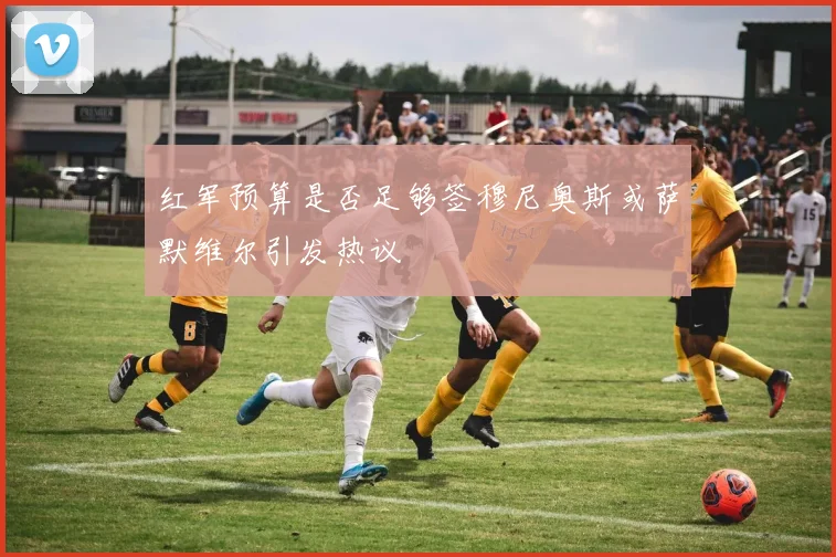 红军预算是否足够签穆尼奥斯或萨默维尔引发热议