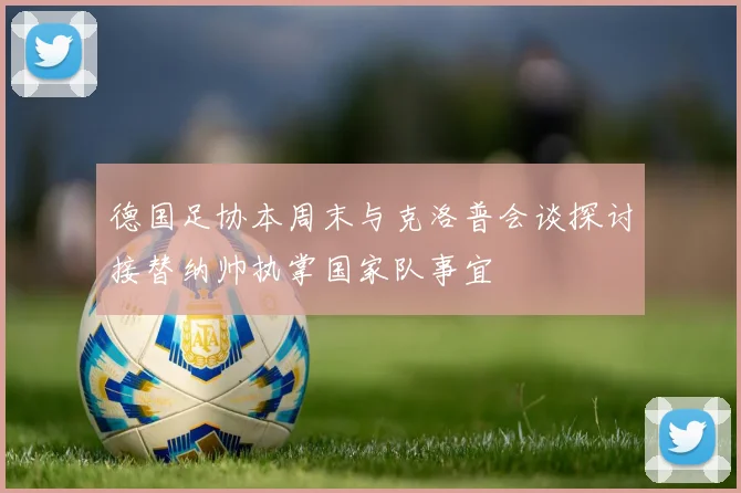 德国足协本周末与克洛普会谈探讨接替纳帅执掌国家队事宜