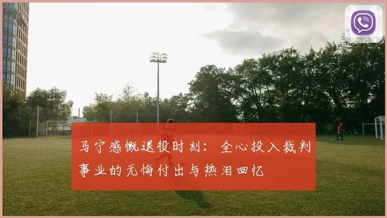 马宁感慨退役时刻：全心投入裁判事业的无悔付出与热泪回忆