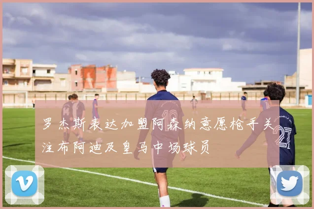 罗杰斯表达加盟阿森纳意愿枪手关注布阿迪及皇马中场球员