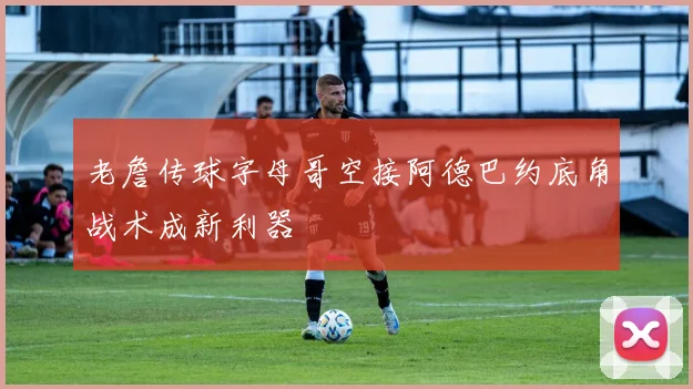 老詹传球字母哥空接阿德巴约底角战术成新利器