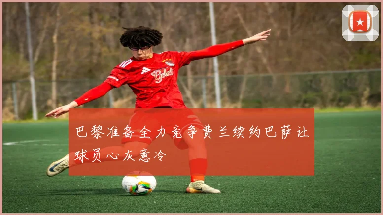 巴黎准备全力竞争费兰续约巴萨让球员心灰意冷