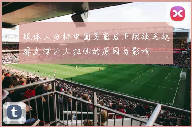 媒体人分析中国男篮后卫线缺乏赵睿支撑让人担忧的原因与影响