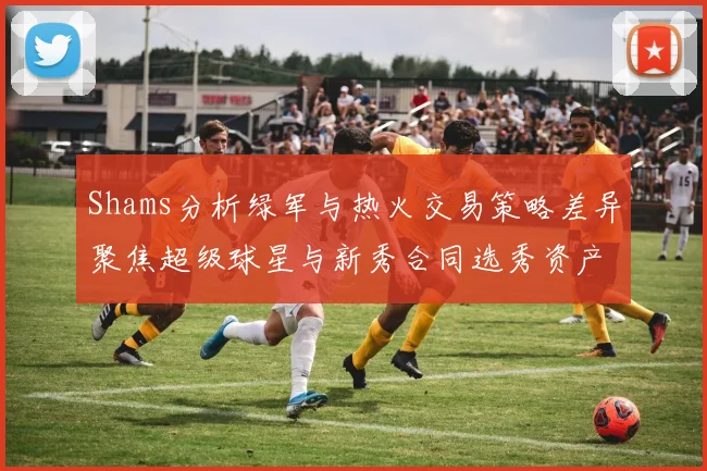 Shams分析绿军与热火交易策略差异聚焦超级球星与新秀合同选秀资产