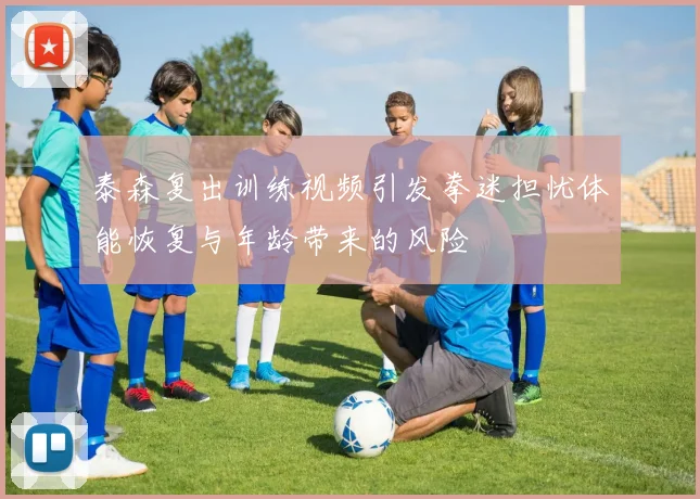 泰森复出训练视频引发拳迷担忧体能恢复与年龄带来的风险