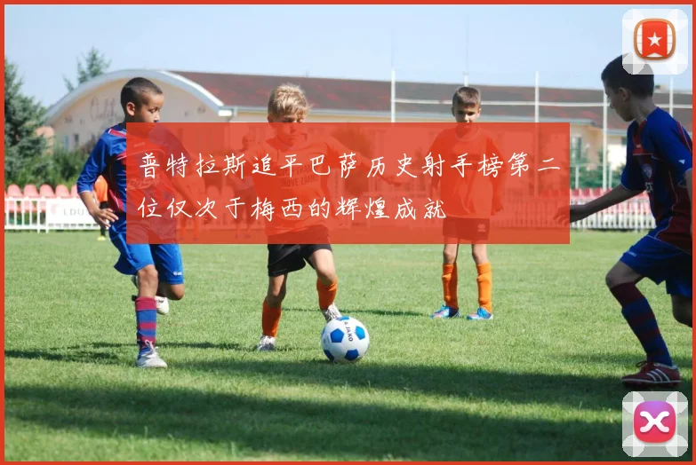 普特拉斯追平巴萨历史射手榜第二位仅次于梅西的辉煌成就