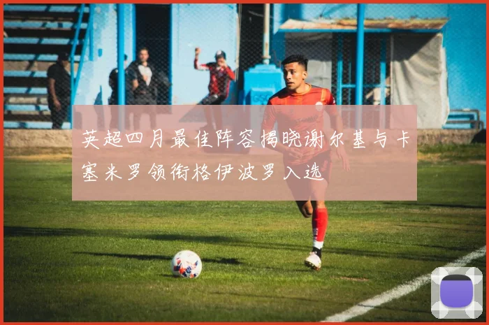 英超四月最佳阵容揭晓谢尔基与卡塞米罗领衔格伊波罗入选