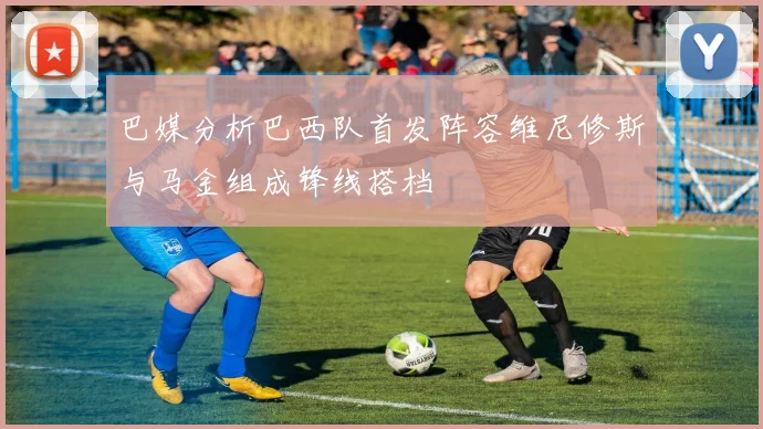 巴媒分析巴西队首发阵容维尼修斯与马金组成锋线搭档