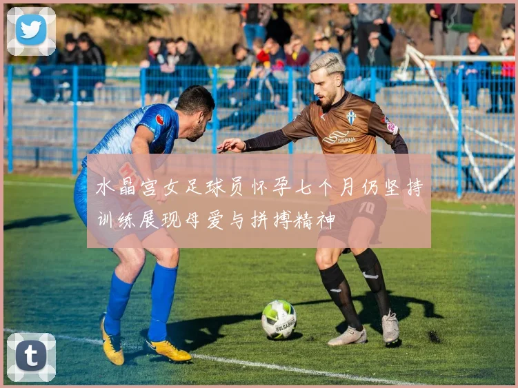 水晶宫女足球员怀孕七个月仍坚持训练展现母爱与拼搏精神