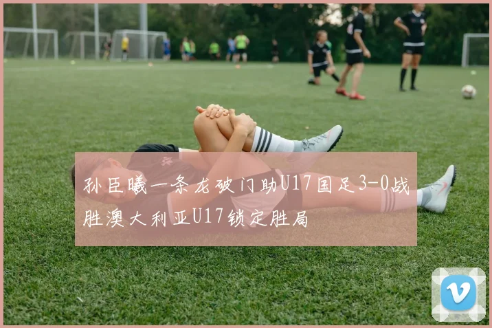 孙臣曦一条龙破门助U17国足3-0战胜澳大利亚U17锁定胜局