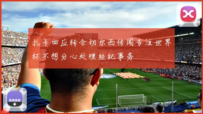 扎卡回应转会切尔西传闻专注世界杯不想分心处理经纪事务